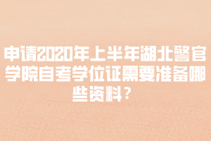 申請2020年上半年湖北警官學院自考學位證需要準備哪些資料？
