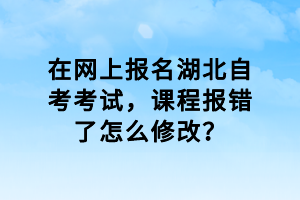 在網(wǎng)上報(bào)名湖北自考考試，課程報(bào)錯(cuò)了怎么修改？