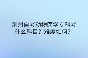 荊州自考動(dòng)物醫(yī)學(xué)?？瓶际裁纯颇?？難度如何？