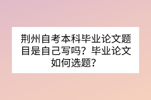 荊州自考本科畢業(yè)論文題目是自己寫嗎？畢業(yè)論文如何選題？