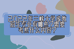 2022年三峽大學(xué)成教招生專業(yè)有哪些？需要考些什么內(nèi)容？